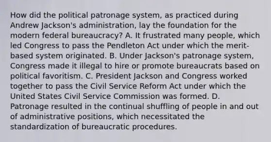 How did the political patronage system, as practiced during Andrew Jackson's administration, lay the foundation for the modern federal bureaucracy? A. It frustrated many people, which led Congress to pass the Pendleton Act under which the merit- based system originated. B. Under Jackson's patronage system, Congress made it illegal to hire or promote bureaucrats based on political favoritism. C. President Jackson and Congress worked together to pass the Civil Service Reform Act under which the United States Civil Service Commission was formed. D. Patronage resulted in the continual shuffling of people in and out of administrative positions, which necessitated the standardization of bureaucratic procedures.