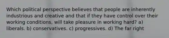 Which political perspective believes that people are inherently industrious and creative and that if they have control over their working conditions, will take pleasure in working hard? a) liberals. b) conservatives. c) progressives. d) The far right