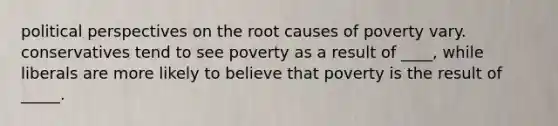 political perspectives on the root causes of poverty vary. conservatives tend to see poverty as a result of ____, while liberals are more likely to believe that poverty is the result of _____.