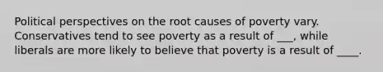 Political perspectives on the root causes of poverty vary. Conservatives tend to see poverty as a result of ___, while liberals are more likely to believe that poverty is a result of ____.