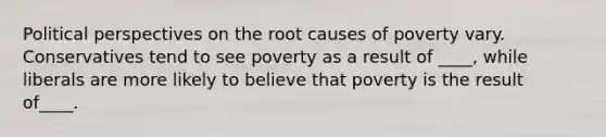 Political perspectives on the root causes of poverty vary. Conservatives tend to see poverty as a result of ____, while liberals are more likely to believe that poverty is the result of____.