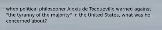 when political philosopher Alexis de Tocqueville warned against "the tyranny of the majority" in the United States, what was he concerned about?