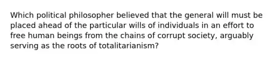 Which political philosopher believed that the general will must be placed ahead of the particular wills of individuals in an effort to free human beings from the chains of corrupt society, arguably serving as the roots of totalitarianism?