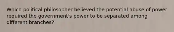 Which political philosopher believed the potential abuse of power required the government's power to be separated among different branches?