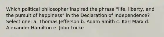 Which political philosopher inspired the phrase "life, liberty, and the pursuit of happiness" in the Declaration of Independence? Select one: a. Thomas Jefferson b. Adam Smith c. Karl Marx d. Alexander Hamilton e. John Locke