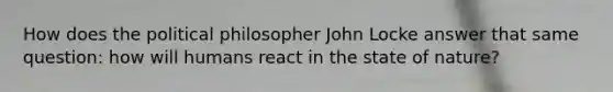 How does the political philosopher John Locke answer that same question: how will humans react in the state of nature?