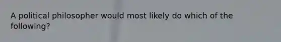 A political philosopher would most likely do which of the following?