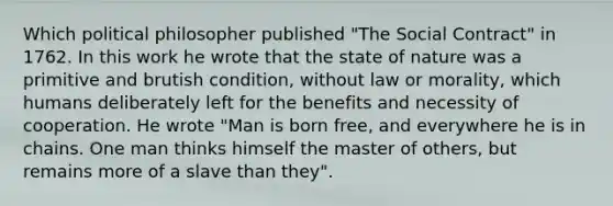 Which political philosopher published "The Social Contract" in 1762. In this work he wrote that the state of nature was a primitive and brutish condition, without law or morality, which humans deliberately left for the benefits and necessity of cooperation. He wrote "Man is born free, and everywhere he is in chains. One man thinks himself the master of others, but remains more of a slave than they".