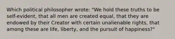 Which political philosopher wrote: "We hold these truths to be self-evident, that all men are created equal, that they are endowed by their Creator with certain unalienable rights, that among these are life, liberty, and the pursuit of happiness?"