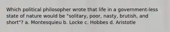 Which political philosopher wrote that life in a government-less state of nature would be "solitary, poor, nasty, brutish, and short"? a. Montesquieu b. Locke c. Hobbes d. Aristotle