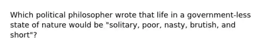 Which political philosopher wrote that life in a government-less state of nature would be "solitary, poor, nasty, brutish, and short"?