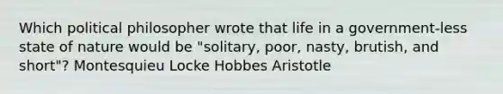 Which political philosopher wrote that life in a government-less state of nature would be "solitary, poor, nasty, brutish, and short"? Montesquieu Locke Hobbes Aristotle