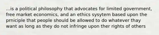 ...is a political philosophy that advocates for limited government, free market economics, and an ethics sysytem based upon the prniciple that people should be allowed to do whatever thay want as long as they do not infringe upon ther rights of others