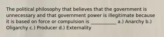 The political philosophy that believes that the government is unnecessary and that government power is illegitimate because it is based on force or compulsion is ___________ a.) Anarchy b.) Oligarchy c.) Producer d.) Externality