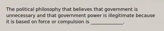 The <a href='https://www.questionai.com/knowledge/kNvg571RAC-political-philosophy' class='anchor-knowledge'>political philosophy</a> that believes that government is unnecessary and that government power is illegitimate because it is based on force or compulsion is ______________.