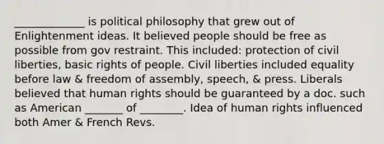 _____________ is political philosophy that grew out of Enlightenment ideas. It believed people should be free as possible from gov restraint. This included: protection of civil liberties, basic rights of people. Civil liberties included equality before law & freedom of assembly, speech, & press. Liberals believed that human rights should be guaranteed by a doc. such as American _______ of ________. Idea of human rights influenced both Amer & French Revs.