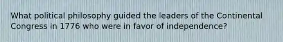 What political philosophy guided the leaders of the Continental Congress in 1776 who were in favor of independence?