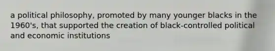 a political philosophy, promoted by many younger blacks in the 1960's, that supported the creation of black-controlled political and economic institutions