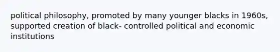 political philosophy, promoted by many younger blacks in 1960s, supported creation of black- controlled political and economic institutions