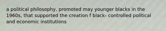 a political philosophy, promoted may younger blacks in the 1960s, that supported the creation f black- controlled political and economic institutions