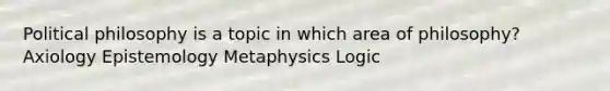 Political philosophy is a topic in which area of philosophy? Axiology Epistemology Metaphysics Logic