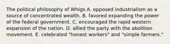 The political philosophy of Whigs A. opposed industrialism as a source of concentrated wealth. B. favored expanding the power of the federal government. C. encouraged the rapid western expansion of the nation. D. allied the party with the abolition movement. E. celebrated "honest workers" and "simple farmers."