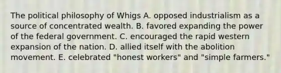 The political philosophy of Whigs A. opposed industrialism as a source of concentrated wealth. B. favored expanding the power of the federal government. C. encouraged the rapid western expansion of the nation. D. allied itself with the abolition movement. E. celebrated "honest workers" and "simple farmers."