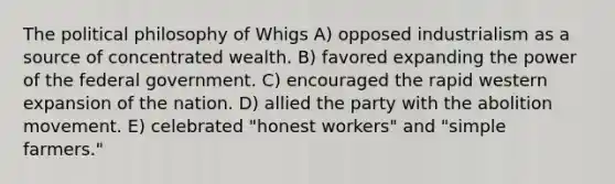 The political philosophy of Whigs A) opposed industrialism as a source of concentrated wealth. B) favored expanding the power of the federal government. C) encouraged the rapid western expansion of the nation. D) allied the party with the abolition movement. E) celebrated "honest workers" and "simple farmers."