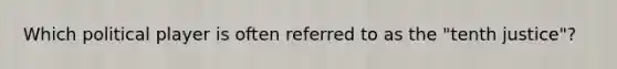 Which political player is often referred to as the "tenth justice"?