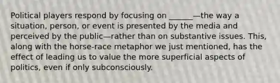 Political players respond by focusing on ______—the way a situation, person, or event is presented by the media and perceived by the public—rather than on substantive issues. This, along with the horse-race metaphor we just mentioned, has the effect of leading us to value the more superficial aspects of politics, even if only subconsciously.