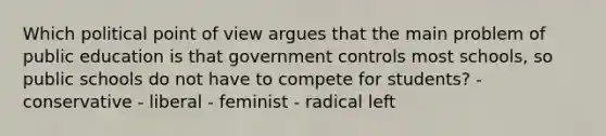 Which political point of view argues that the main problem of public education is that government controls most schools, so public schools do not have to compete for students? - conservative - liberal - feminist - radical left