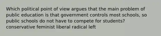 Which political point of view argues that the main problem of public education is that government controls most schools, so public schools do not have to compete for students? conservative feminist liberal radical left