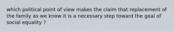 which political point of view makes the claim that replacement of the family as we know it is a necessary step toward the goal of social equality ?