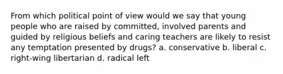 From which political point of view would we say that young people who are raised by committed, involved parents and guided by religious beliefs and caring teachers are likely to resist any temptation presented by drugs? a. conservative b. liberal c. right-wing libertarian d. radical left