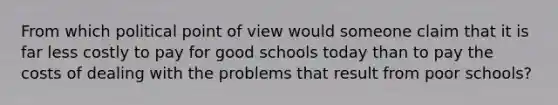 From which political point of view would someone claim that it is far less costly to pay for good schools today than to pay the costs of dealing with the problems that result from poor schools?