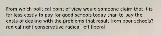 From which political point of view would someone claim that it is far less costly to pay for good schools today than to pay the costs of dealing with the problems that result from poor schools? radical right conservative radical left liberal