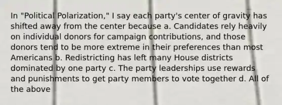 In "Political Polarization," I say each party's center of gravity has shifted away from the center because a. Candidates rely heavily on individual donors for campaign contributions, and those donors tend to be more extreme in their preferences than most Americans b. Redistricting has left many House districts dominated by one party c. The party leaderships use rewards and punishments to get party members to vote together d. All of the above