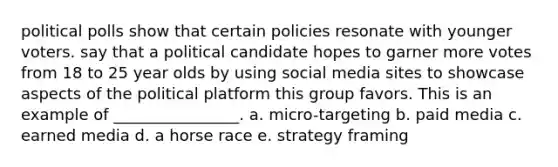 political polls show that certain policies resonate with younger voters. say that a political candidate hopes to garner more votes from 18 to 25 year olds by using social media sites to showcase aspects of the political platform this group favors. This is an example of ________________. a. micro-targeting b. paid media c. earned media d. a horse race e. strategy framing