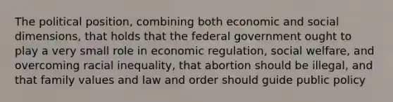 The political position, combining both economic and social dimensions, that holds that the federal government ought to play a very small role in economic regulation, social welfare, and overcoming racial inequality, that abortion should be illegal, and that family values and law and order should guide public policy