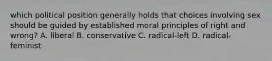 which political position generally holds that choices involving sex should be guided by established moral principles of right and wrong? A. liberal B. conservative C. radical-left D. radical-feminist