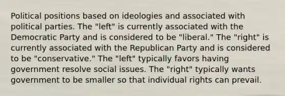 Political positions based on ideologies and associated with political parties. The "left" is currently associated with the Democratic Party and is considered to be "liberal." The "right" is currently associated with the Republican Party and is considered to be "conservative." The "left" typically favors having government resolve social issues. The "right" typically wants government to be smaller so that individual rights can prevail.