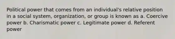 Political power that comes from an individual's relative position in a social system, organization, or group is known as a. Coercive power b. Charismatic power c. Legitimate power d. Referent power