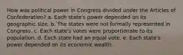 How was political power in Congress divided under the Articles of Confederation? a. Each state's power depended on its geographic size. b. The states were not formally represented in Congress. c. Each state's votes were proportionate to its population. d. Each state had an equal vote. e. Each state's power depended on its economic wealth.