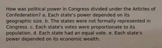 How was political power in Congress divided under the Articles of Confederation? a. Each state's power depended on its geographic size. b. The states were not formally represented in Congress. c. Each state's votes were proportionate to its population. d. Each state had an equal vote. e. Each state's power depended on its economic wealth.