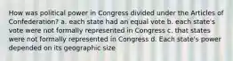 How was political power in Congress divided under the Articles of Confederation? a. each state had an equal vote b. each state's vote were not formally represented in Congress c. that states were not formally represented in Congress d. Each state's power depended on its geographic size