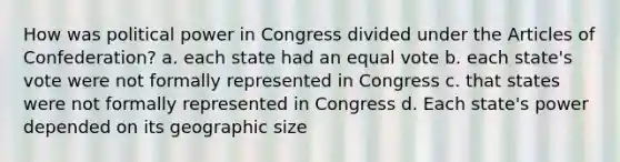 How was political power in Congress divided under <a href='https://www.questionai.com/knowledge/k5NDraRCFC-the-articles-of-confederation' class='anchor-knowledge'>the articles of confederation</a>? a. each state had an equal vote b. each state's vote were not formally represented in Congress c. that states were not formally represented in Congress d. Each state's power depended on its geographic size