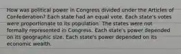 How was political power in Congress divided under the Articles of Confederation? Each state had an equal vote. Each state's votes were proportionate to its population. The states were not formally represented in Congress. Each state's power depended on its geographic size. Each state's power depended on its economic wealth.