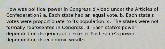 How was political power in Congress divided under the Articles of Confederation? a. Each state had an equal vote. b. Each state's votes were proportionate to its population. c. The states were not formally represented in Congress. d. Each state's power depended on its geographic size. e. Each state's power depended on its economic wealth.