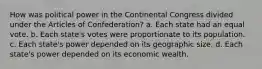 How was political power in the Continental Congress divided under the Articles of Confederation? a. Each state had an equal vote. b. Each state's votes were proportionate to its population. c. Each state's power depended on its geographic size. d. Each state's power depended on its economic wealth.