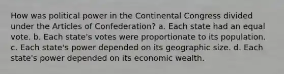 How was political power in <a href='https://www.questionai.com/knowledge/kjnO4tUwQH-the-continental-congress' class='anchor-knowledge'>the continental congress</a> divided under <a href='https://www.questionai.com/knowledge/k5NDraRCFC-the-articles-of-confederation' class='anchor-knowledge'>the articles of confederation</a>? a. Each state had an equal vote. b. Each state's votes were proportionate to its population. c. Each state's power depended on its geographic size. d. Each state's power depended on its economic wealth.